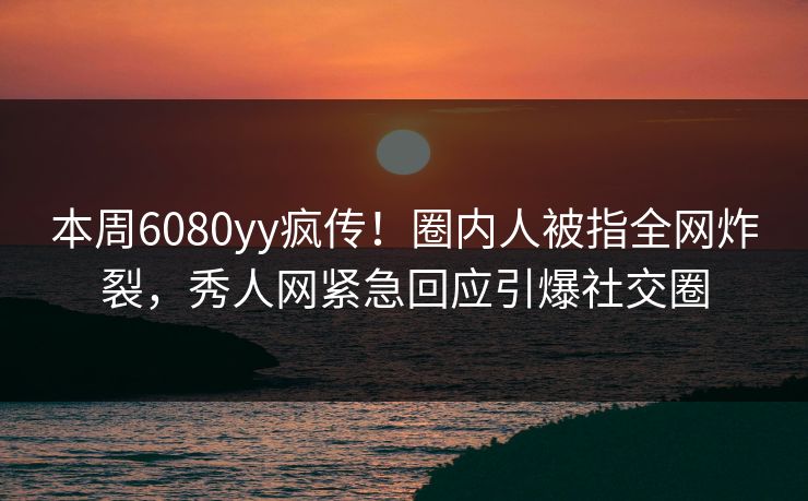 本周6080yy疯传！圈内人被指全网炸裂，秀人网紧急回应引爆社交圈