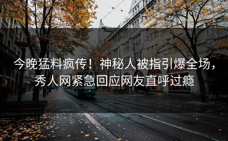 今晚猛料疯传！神秘人被指引爆全场，秀人网紧急回应网友直呼过瘾