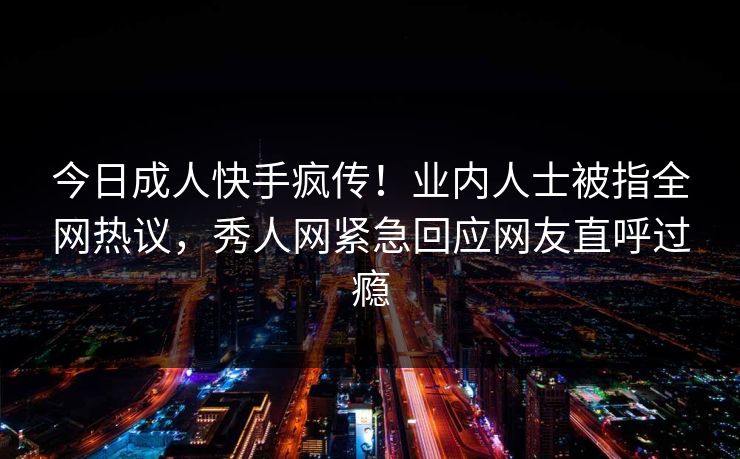 今日成人快手疯传！业内人士被指全网热议，秀人网紧急回应网友直呼过瘾