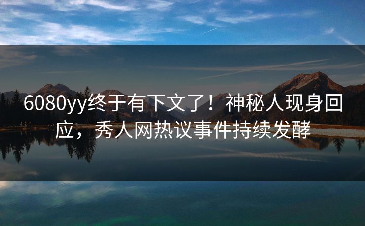 6080yy终于有下文了！神秘人现身回应，秀人网热议事件持续发酵