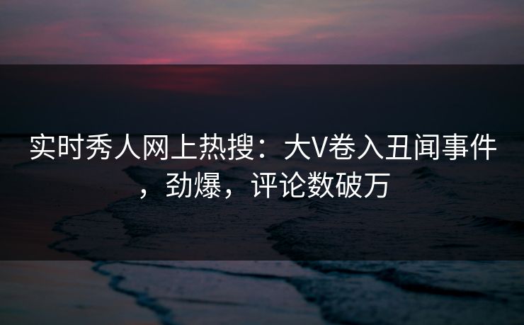 实时秀人网上热搜：大V卷入丑闻事件，劲爆，评论数破万