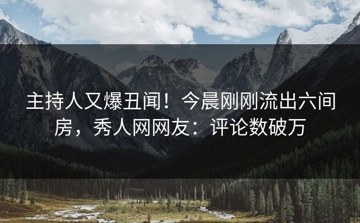 主持人又爆丑闻！今晨刚刚流出六间房，秀人网网友：评论数破万
