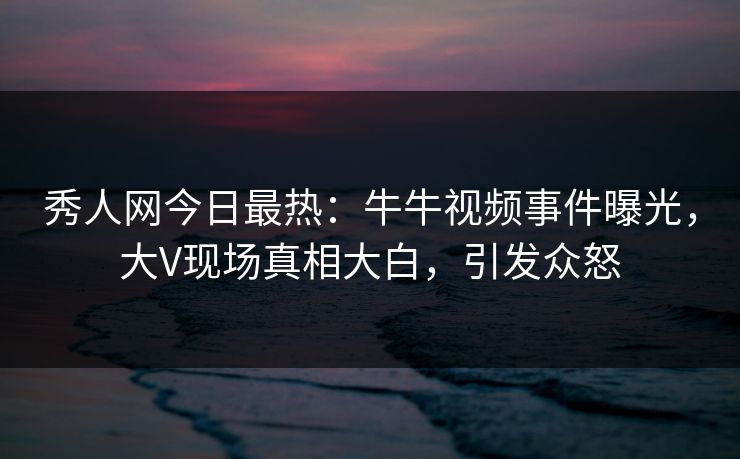 秀人网今日最热：牛牛视频事件曝光，大V现场真相大白，引发众怒