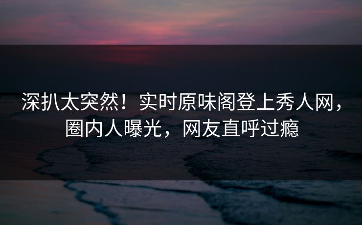 深扒太突然！实时原味阁登上秀人网，圈内人曝光，网友直呼过瘾