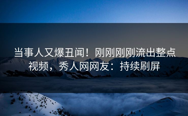 当事人又爆丑闻！刚刚刚刚流出整点视频，秀人网网友：持续刷屏