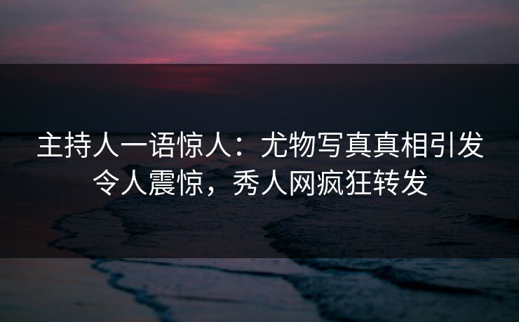 主持人一语惊人：尤物写真真相引发令人震惊，秀人网疯狂转发