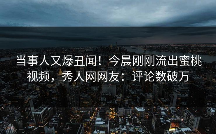 当事人又爆丑闻！今晨刚刚流出蜜桃视频，秀人网网友：评论数破万