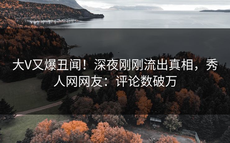 大V又爆丑闻！深夜刚刚流出真相，秀人网网友：评论数破万
