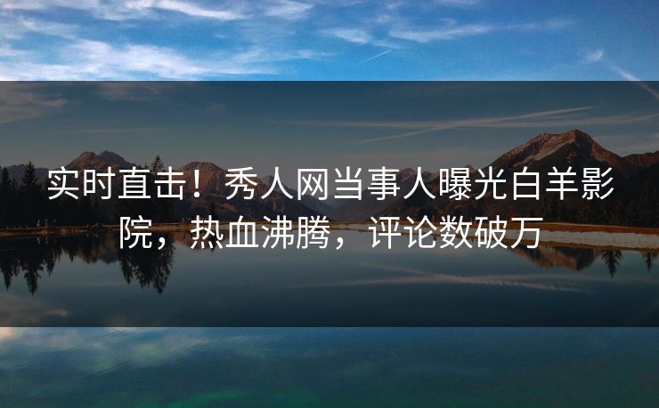 实时直击！秀人网当事人曝光白羊影院，热血沸腾，评论数破万