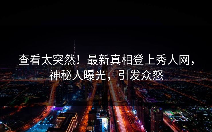 查看太突然！最新真相登上秀人网，神秘人曝光，引发众怒