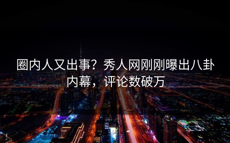 圈内人又出事？秀人网刚刚曝出八卦内幕，评论数破万