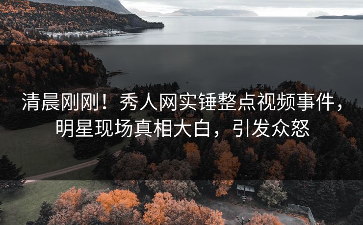 清晨刚刚！秀人网实锤整点视频事件，明星现场真相大白，引发众怒