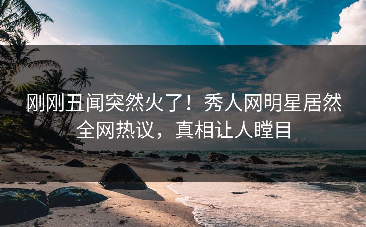 刚刚丑闻突然火了！秀人网明星居然全网热议，真相让人瞠目