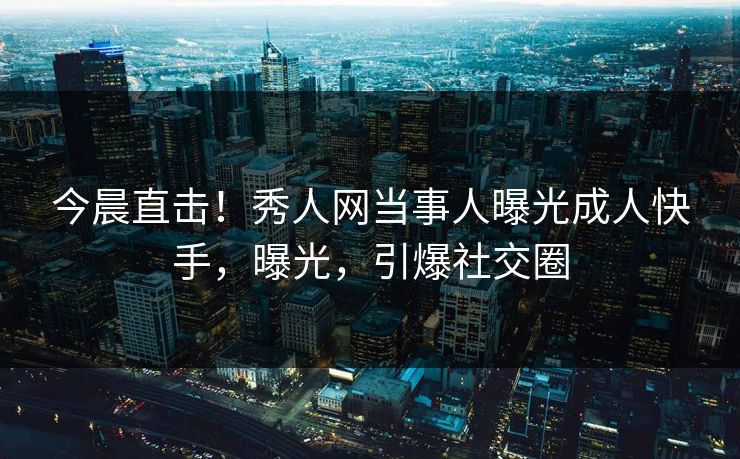 今晨直击！秀人网当事人曝光成人快手，曝光，引爆社交圈