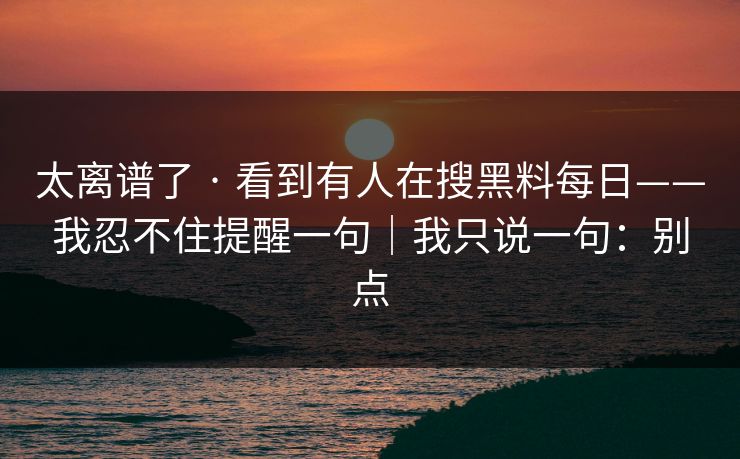 太离谱了 · 看到有人在搜黑料每日——我忍不住提醒一句|我只说一句:别点