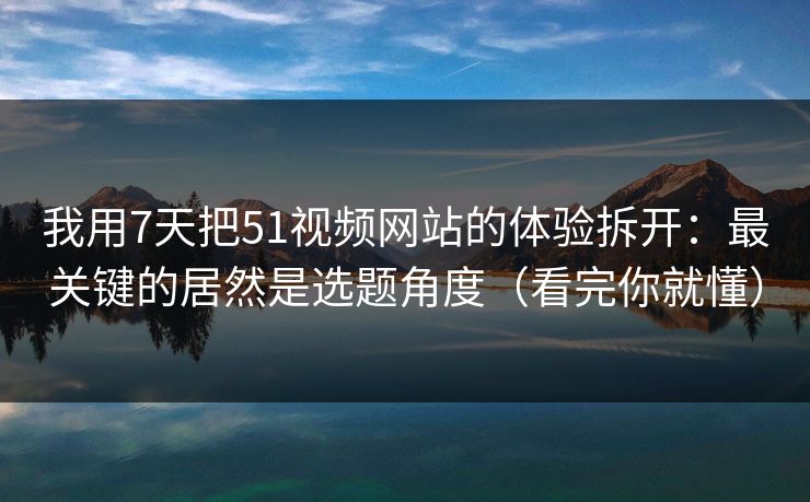 我用7天把51视频网站的体验拆开：最关键的居然是选题角度（看完你就懂）