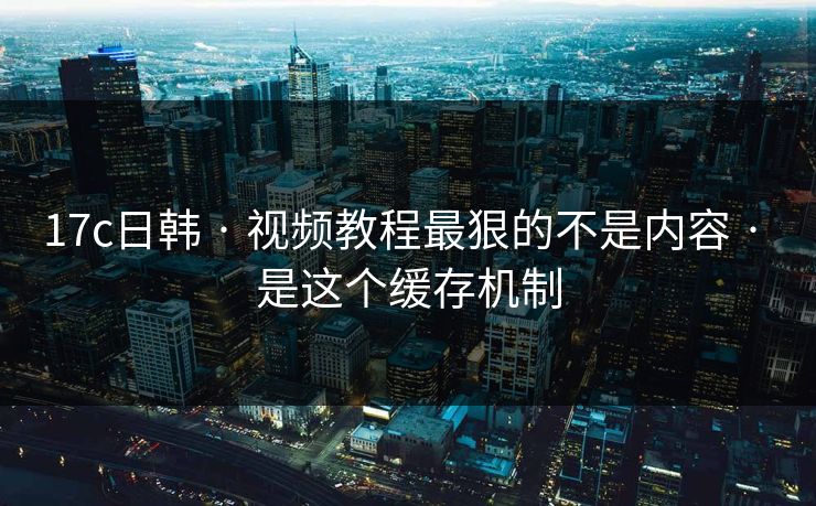 17c日韩 · 视频教程最狠的不是内容 · 是这个缓存机制
