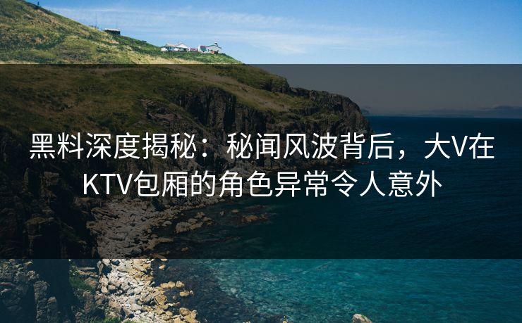 黑料深度揭秘:秘闻风波背后,大V在KTV包厢的角色异常令人意外