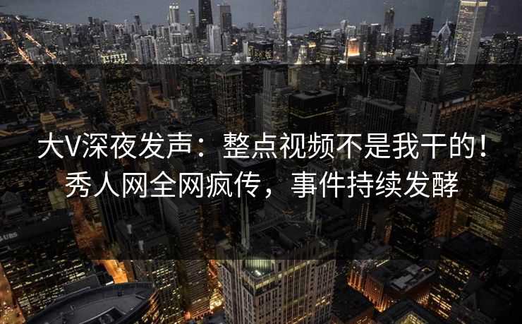 大V深夜发声：整点视频不是我干的！秀人网全网疯传，事件持续发酵