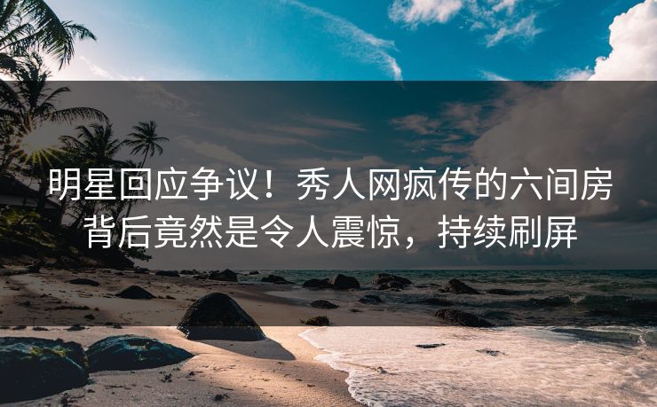 明星回应争议！秀人网疯传的六间房背后竟然是令人震惊，持续刷屏