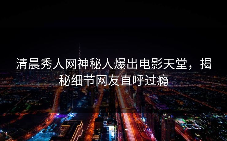 清晨秀人网神秘人爆出电影天堂，揭秘细节网友直呼过瘾