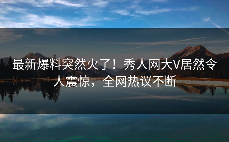 最新爆料突然火了！秀人网大V居然令人震惊，全网热议不断