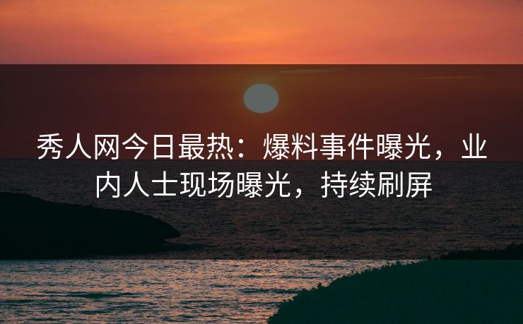 秀人网今日最热：爆料事件曝光，业内人士现场曝光，持续刷屏