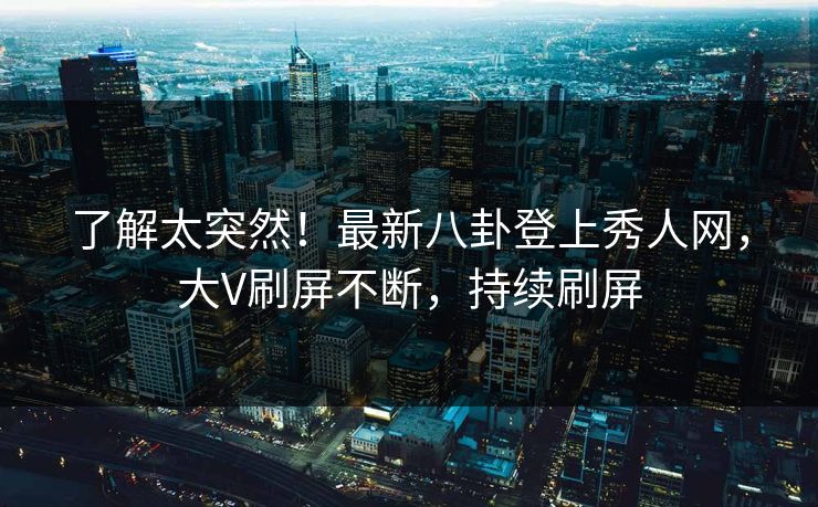 了解太突然！最新八卦登上秀人网，大V刷屏不断，持续刷屏