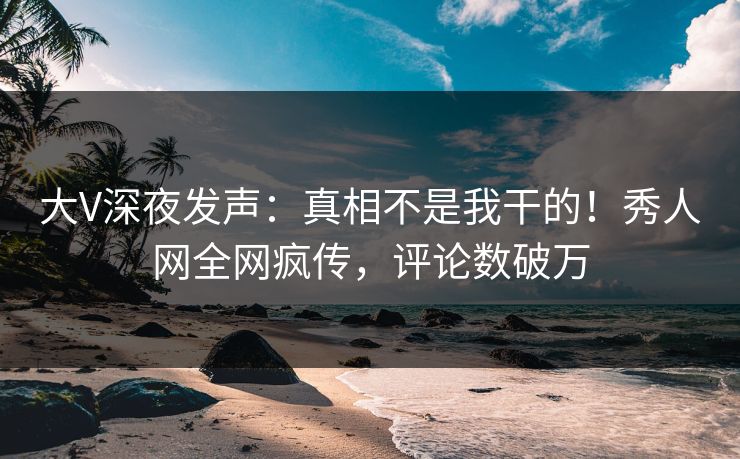 大V深夜发声：真相不是我干的！秀人网全网疯传，评论数破万