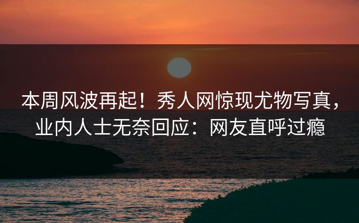 本周风波再起！秀人网惊现尤物写真，业内人士无奈回应：网友直呼过瘾
