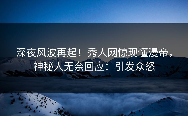 深夜风波再起！秀人网惊现懂漫帝，神秘人无奈回应：引发众怒