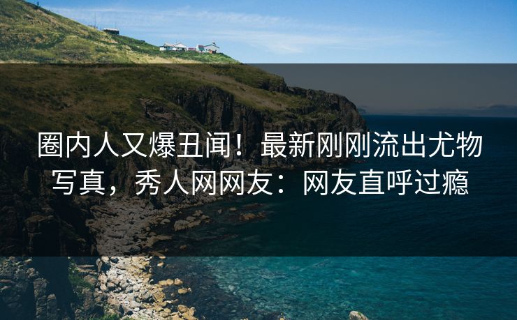 圈内人又爆丑闻！最新刚刚流出尤物写真，秀人网网友：网友直呼过瘾