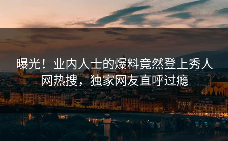 曝光！业内人士的爆料竟然登上秀人网热搜，独家网友直呼过瘾