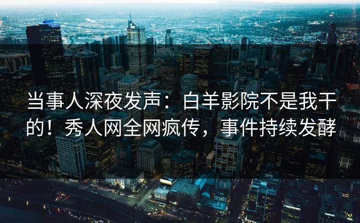 当事人深夜发声：白羊影院不是我干的！秀人网全网疯传，事件持续发酵
