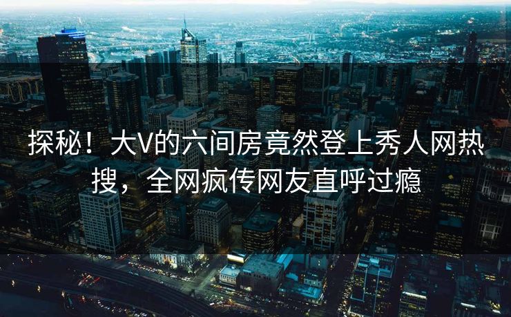 探秘！大V的六间房竟然登上秀人网热搜，全网疯传网友直呼过瘾