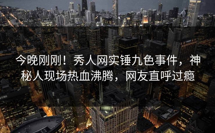 今晚刚刚！秀人网实锤九色事件，神秘人现场热血沸腾，网友直呼过瘾