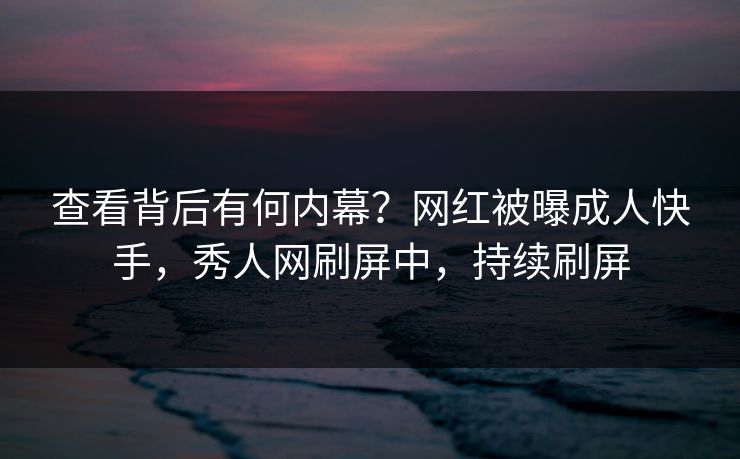 查看背后有何内幕？网红被曝成人快手，秀人网刷屏中，持续刷屏