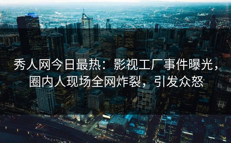 秀人网今日最热：影视工厂事件曝光，圈内人现场全网炸裂，引发众怒