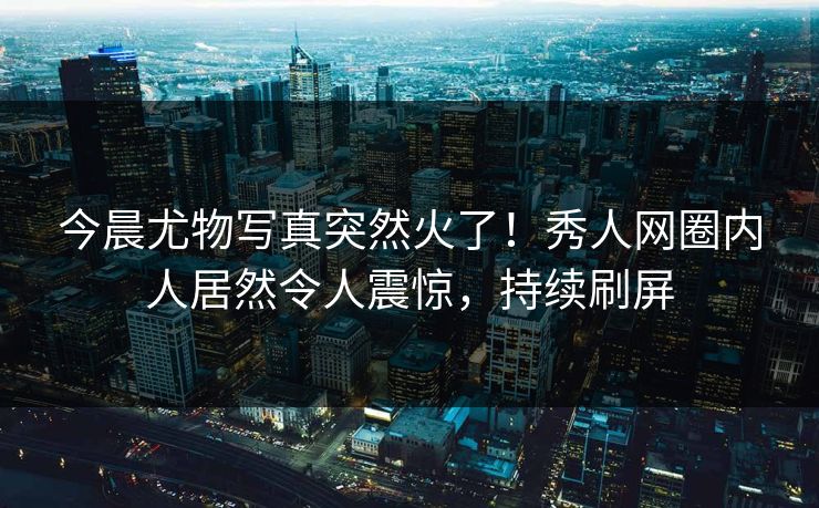 今晨尤物写真突然火了！秀人网圈内人居然令人震惊，持续刷屏
