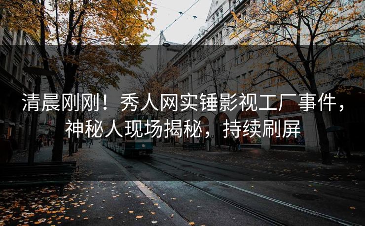 清晨刚刚！秀人网实锤影视工厂事件，神秘人现场揭秘，持续刷屏