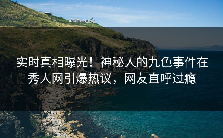 实时真相曝光！神秘人的九色事件在秀人网引爆热议，网友直呼过瘾