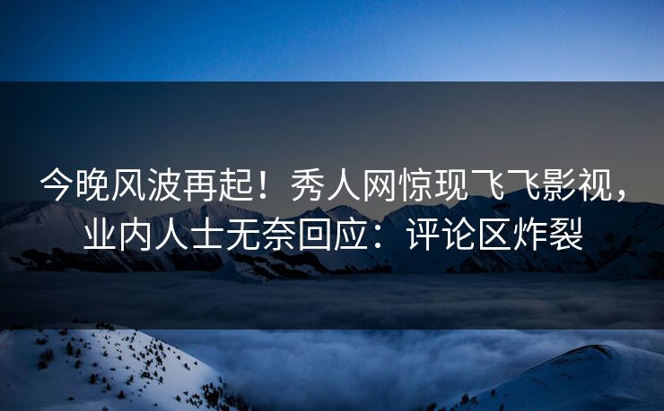 今晚风波再起！秀人网惊现飞飞影视，业内人士无奈回应：评论区炸裂