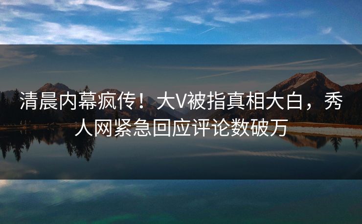 清晨内幕疯传！大V被指真相大白，秀人网紧急回应评论数破万
