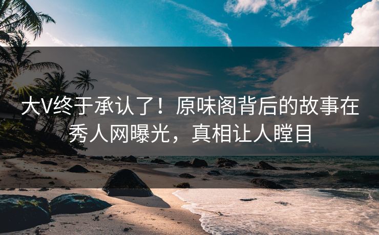 大V终于承认了！原味阁背后的故事在秀人网曝光，真相让人瞠目