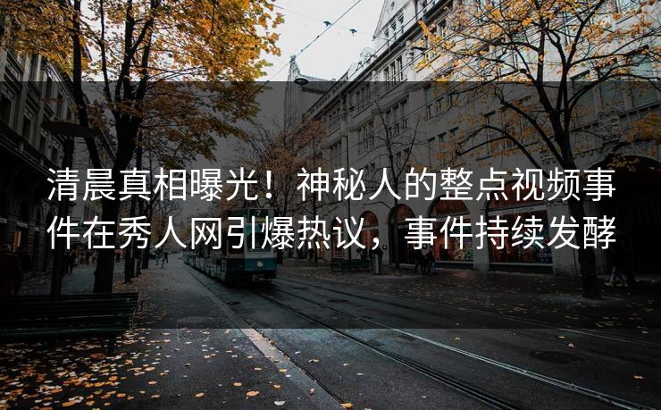 清晨真相曝光！神秘人的整点视频事件在秀人网引爆热议，事件持续发酵