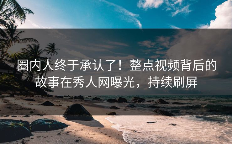 圈内人终于承认了！整点视频背后的故事在秀人网曝光，持续刷屏
