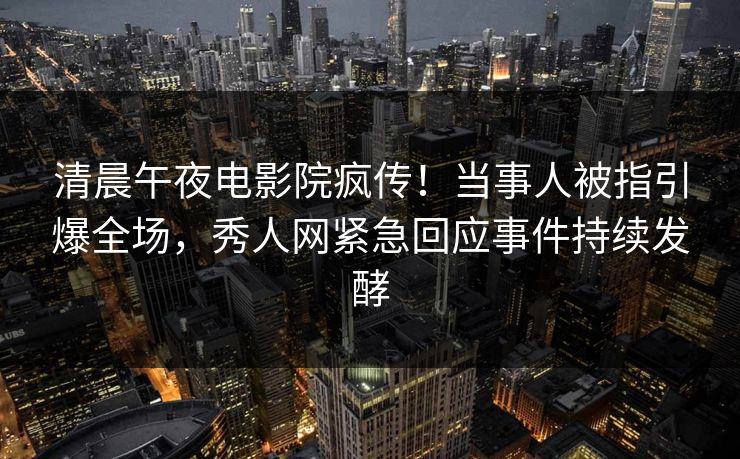 清晨午夜电影院疯传！当事人被指引爆全场，秀人网紧急回应事件持续发酵