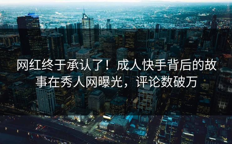 网红终于承认了！成人快手背后的故事在秀人网曝光，评论数破万