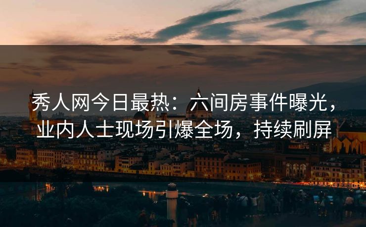 秀人网今日最热：六间房事件曝光，业内人士现场引爆全场，持续刷屏