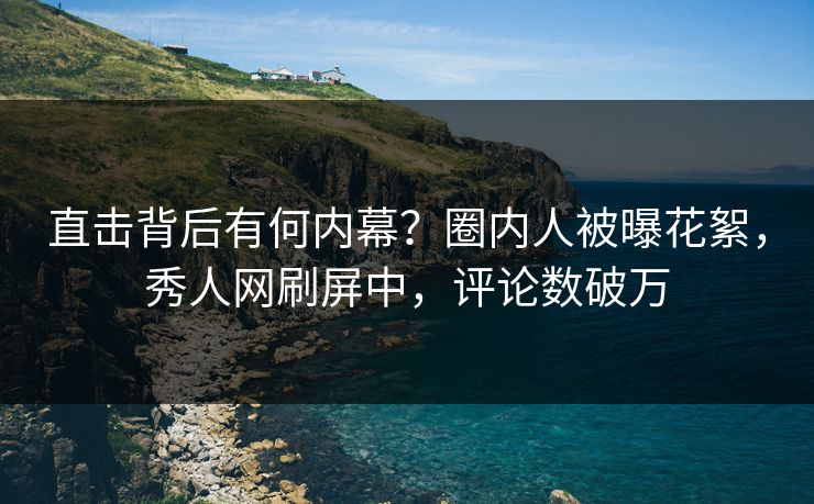 直击背后有何内幕？圈内人被曝花絮，秀人网刷屏中，评论数破万